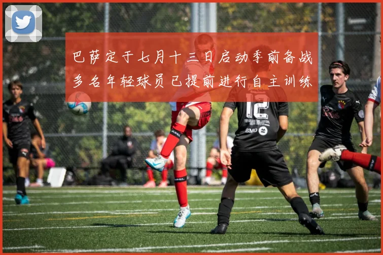 巴萨定于七月十三日启动季前备战多名年轻球员已提前进行自主训练
