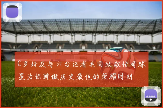 C罗好友与六台记者共同致敬传奇球星为你骄傲历史最佳的荣耀时刻