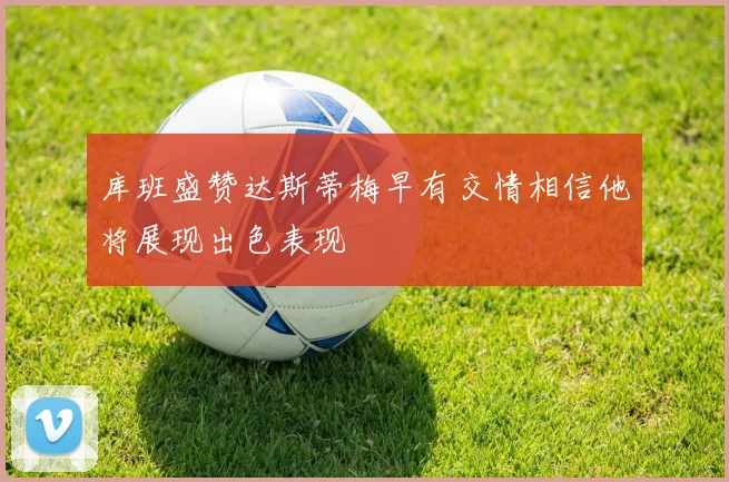 库班盛赞达斯蒂梅早有交情相信他将展现出色表现