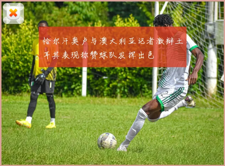 恰尔汗奥卢与澳大利亚记者激辩土耳其表现称赞球队发挥出色