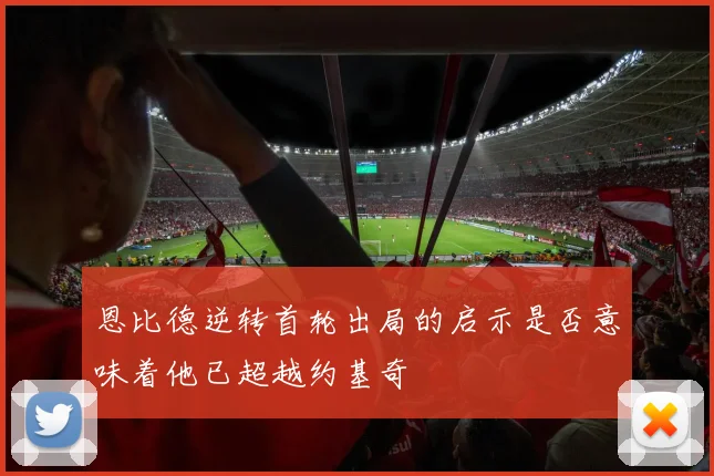 恩比德逆转首轮出局的启示是否意味着他已超越约基奇