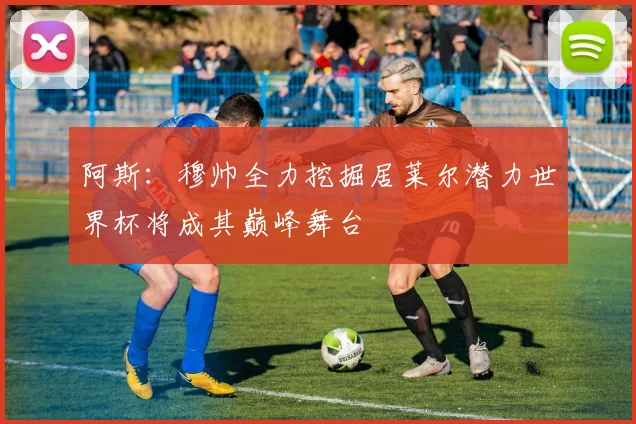 阿斯：穆帅全力挖掘居莱尔潜力世界杯将成其巅峰舞台