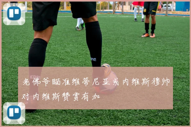 老佛爷瞄准维蒂尼亚或内维斯穆帅对内维斯赞赏有加