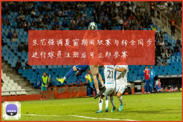 朱艺强调夏窗期间联赛与转会同步进行球员注册后可立即参赛