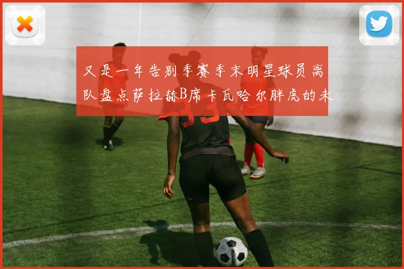 又是一年告别季赛季末明星球员离队盘点萨拉赫B席卡瓦哈尔胖虎的未来去向