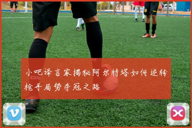 小吧译言家揭秘阿尔特塔如何逆转枪手局势夺冠之路