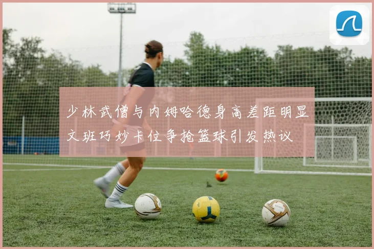少林武僧与内姆哈德身高差距明显文班巧妙卡位争抢篮球引发热议