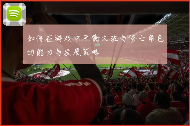 如何在游戏中平衡文班与修士角色的能力与发展策略