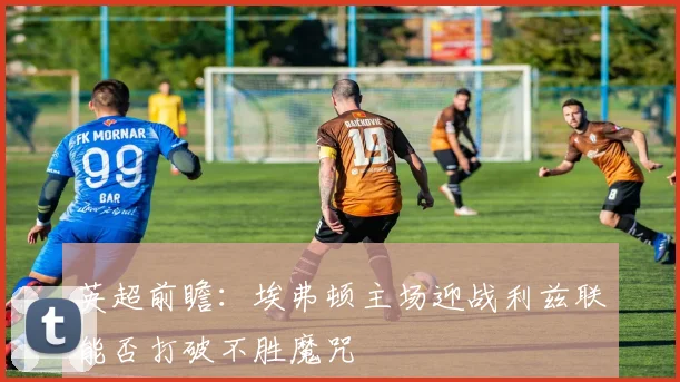 英超前瞻：埃弗顿主场迎战利兹联能否打破不胜魔咒