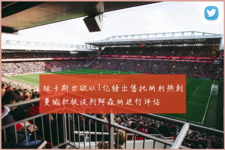 纽卡斯尔欲以1亿镑出售托纳利热刺曼城积极谈判阿森纳进行评估