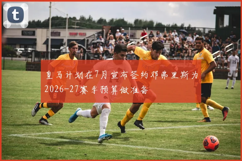皇马计划在7月宣布签约邓弗里斯为2026-27赛季预算做准备