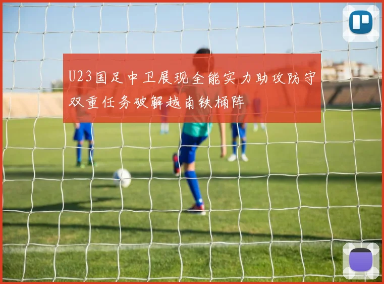 U23国足中卫展现全能实力助攻防守双重任务破解越南铁桶阵