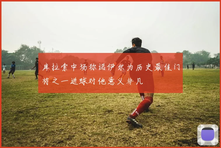 库拉索中场称诺伊尔为历史最佳门将之一进球对他意义非凡