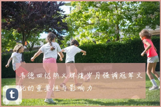 韦德回忆热火辉煌岁月强调冠军文化的重要性与影响力