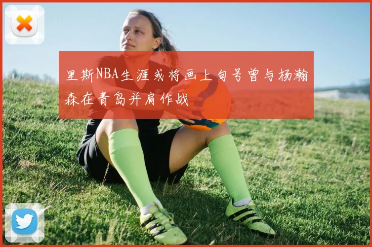 里斯NBA生涯或将画上句号曾与杨瀚森在青岛并肩作战